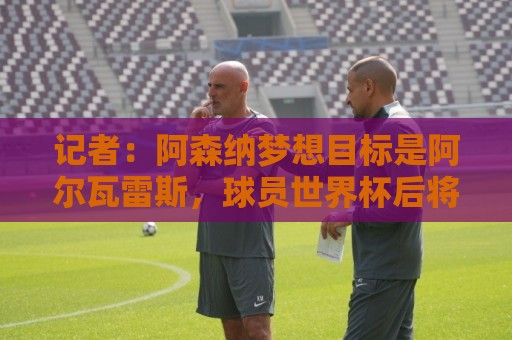 记者:阿森纳梦想目标是阿尔瓦雷斯,球员世界杯后将评估各种选择 记者:阿森纳梦想目标是阿尔瓦雷斯,球员世界杯后将评估各种选择