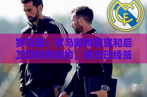 罗马诺:罗马即将官宣和后卫切利克续约,球员已经签署合同 罗马诺:罗马即将官宣和后卫切利克续约,球员已经签署合同