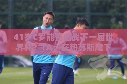 41岁C罗能否出战下一届世界杯?TA:在热苏斯麾下,一切皆有可能 41岁C罗能否出战下一届世界杯?TA:在热苏斯麾下,一切皆有可能