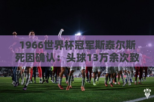 1966世界杯冠军斯泰尔斯死因确认:头球13万余次致脑病 1966世界杯冠军斯泰尔斯死因确认:头球13万余次致脑病