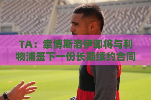 TA：索博斯洛伊即将与利物浦签下一份长期续约合同
