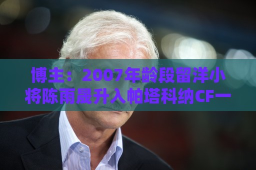 博主：2007年龄段留洋小将陈雨晟升入帕塔科纳CF一线队