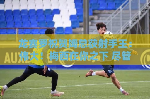 龙赛罗祝贺姆总获射手王：伟大！梅西在你之下 尽管多踢3届世界杯