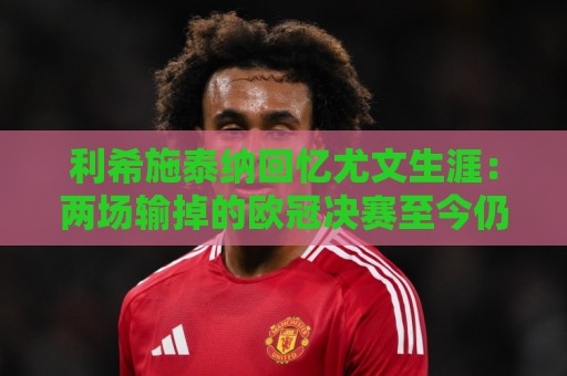 利希施泰纳回忆尤文生涯:两场输掉的欧冠决赛至今仍让我心痛 利希施泰纳回忆尤文生涯:两场输掉的欧冠决赛至今仍让我心痛