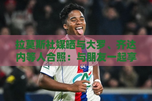 拉莫斯社媒晒与大罗、齐达内等人合照:与朋友一起享受世界杯 拉莫斯社媒晒与大罗、齐达内等人合照:与朋友一起享受世界杯