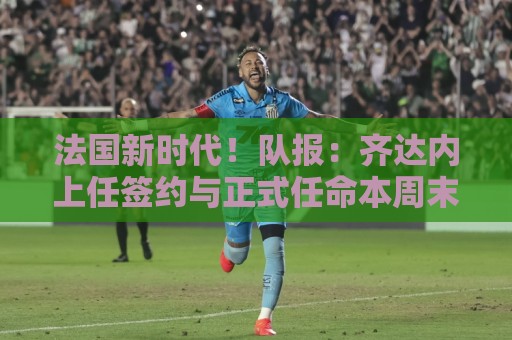 法国新时代!队报:齐达内上任签约与正式任命本周末或下周初进行 法国新时代!队报:齐达内上任签约与正式任命本周末或下周初进行