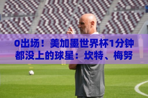 0出场!美加墨世界杯1分钟都没上的球星:坎特、梅努、拉亚在列 0出场!美加墨世界杯1分钟都没上的球星:坎特、梅努、拉亚在列