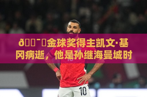 🕯️金球奖得主凯文·基冈病逝,他是孙继海曼城时期的主帅 🕯️金球奖得主凯文·基冈病逝,他是孙继海曼城时期的主帅