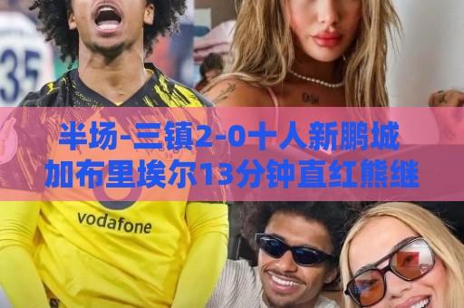半场-三镇2-0十人新鹏城 加布里埃尔13分钟直红熊继政汪晋贤破门