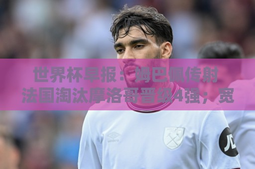 世界杯早报:姆巴佩传射 法国淘汰摩洛哥晋级4强;宽萨被禁赛2场 世界杯早报:姆巴佩传射 法国淘汰摩洛哥晋级4强;宽萨被禁赛2场