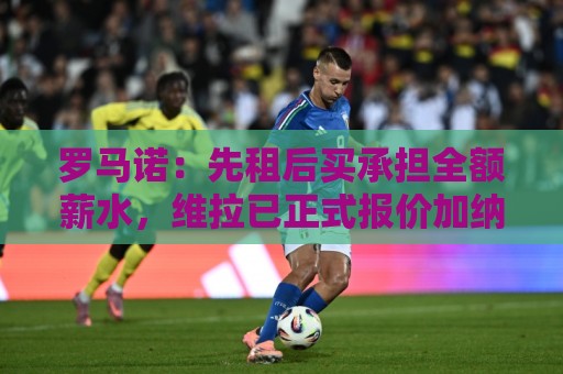 罗马诺：先租后买承担全额薪水，维拉已正式报价加纳乔