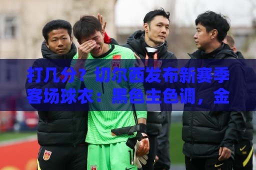 打几分?切尔西发布新赛季客场球衣:黑色主色调,金色细节点缀 打几分?切尔西发布新赛季客场球衣:黑色主色调,金色细节点缀