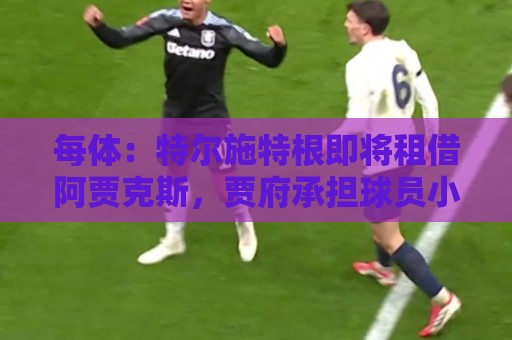 每体:特尔施特根即将租借阿贾克斯,贾府承担球员小部分薪水 每体:特尔施特根即将租借阿贾克斯,贾府承担球员小部分薪水
