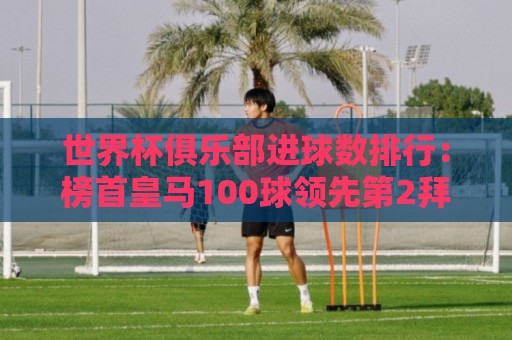 世界杯俱乐部进球数排行:榜首皇马100球领先第2拜仁13球 巴萨第3 世界杯俱乐部进球数排行:榜首皇马100球领先第2拜仁13球 巴萨第3