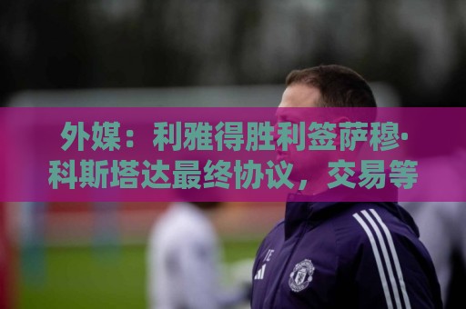 外媒:利雅得胜利签萨穆·科斯塔达最终协议,交易等待委员会批准 外媒:利雅得胜利签萨穆·科斯塔达最终协议,交易等待委员会批准