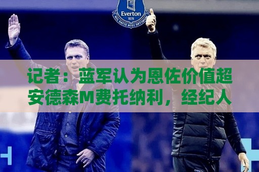 记者:蓝军认为恩佐价值超安德森M费托纳利,经纪人炒作激怒皇马 记者:蓝军认为恩佐价值超安德森M费托纳利,经纪人炒作激怒皇马