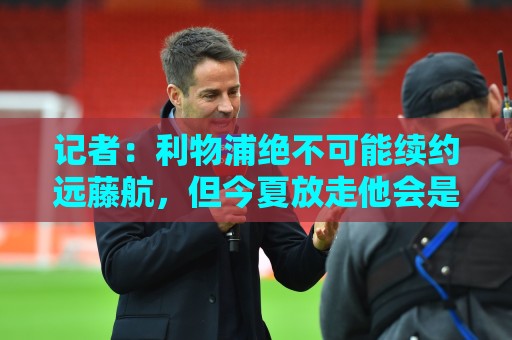 记者:利物浦绝不可能续约远藤航,但今夏放走他会是愚蠢行为 记者:利物浦绝不可能续约远藤航,但今夏放走他会是愚蠢行为
