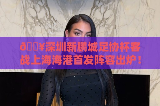 🔥深圳新鹏城足协杯客战上海海港首发阵容出炉！