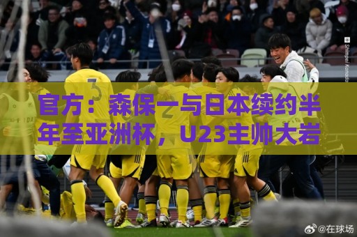 官方:森保一与日本续约半年至亚洲杯,U23主帅大岩刚明年3月接任 官方:森保一与日本续约半年至亚洲杯,U23主帅大岩刚明年3月接任