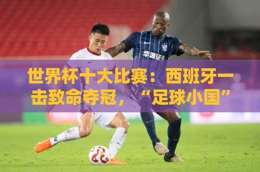 世界杯十大比赛:西班牙一击致命夺冠,“足球小国”爆出大冷门 世界杯十大比赛:西班牙一击致命夺冠,“足球小国”爆出大冷门
