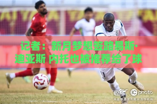 记者:新月梦想签路易斯·迪亚斯 内托也被推荐给了球队 记者:新月梦想签路易斯·迪亚斯 内托也被推荐给了球队