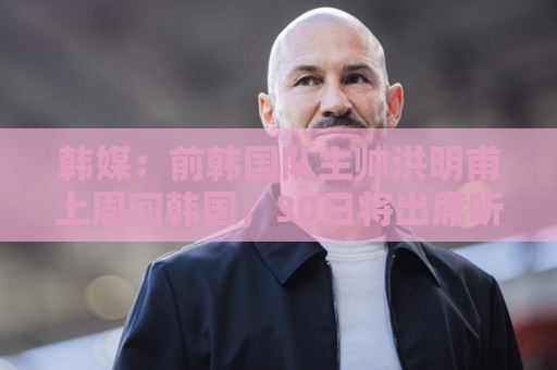 韩媒:前韩国队主帅洪明甫上周回韩国,30日将出席听证会 韩媒:前韩国队主帅洪明甫上周回韩国,30日将出席听证会
