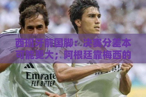西班牙前国脚:决赛分差本可能更大;阿根廷靠梅西的拼搏打进决赛 西班牙前国脚:决赛分差本可能更大;阿根廷靠梅西的拼搏打进决赛