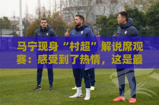 马宁现身“村超”解说席观赛:感受到了热情,这是最纯粹的足球 马宁现身“村超”解说席观赛:感受到了热情,这是最纯粹的足球