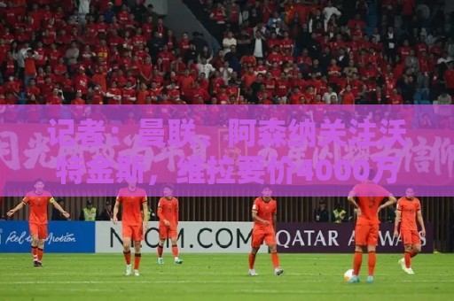 记者:曼联、阿森纳关注沃特金斯,维拉要价4000万镑左右 记者:曼联、阿森纳关注沃特金斯,维拉要价4000万镑左右