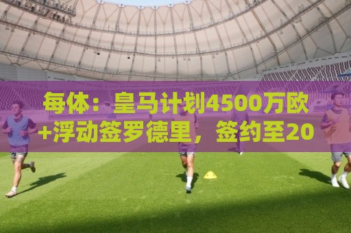 每体:皇马计划4500万欧+浮动签罗德里,签约至2030年 每体:皇马计划4500万欧+浮动签罗德里,签约至2030年