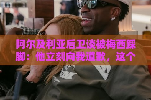 阿尔及利亚后卫谈被梅西踩脚:他立刻向我道歉,这个动作非常凶狠 阿尔及利亚后卫谈被梅西踩脚:他立刻向我道歉,这个动作非常凶狠
