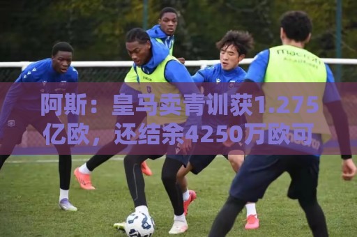 阿斯:皇马卖青训获1.275亿欧,还结余4250万欧可供引援 阿斯:皇马卖青训获1.275亿欧,还结余4250万欧可供引援