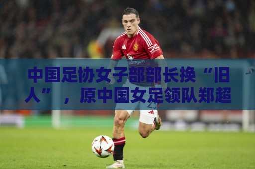 中国足协女子部部长换“旧人” ,原中国女足领队郑超勇回归 中国足协女子部部长换“旧人” ,原中国女足领队郑超勇回归