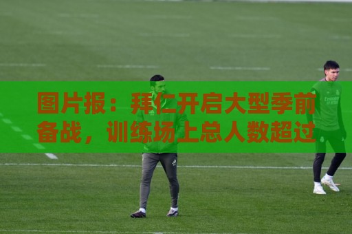 图片报:拜仁开启大型季前备战,训练场上总人数超过60人 图片报:拜仁开启大型季前备战,训练场上总人数超过60人