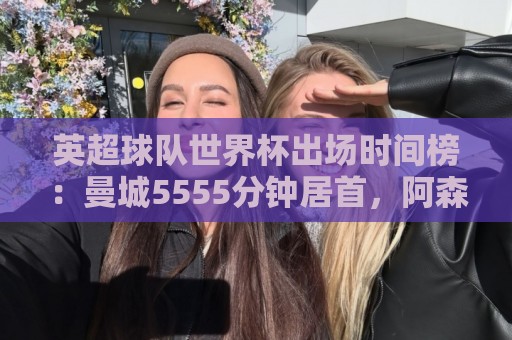 英超球队世界杯出场时间榜:曼城5555分钟居首,阿森纳次席 英超球队世界杯出场时间榜:曼城5555分钟居首,阿森纳次席