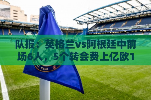 队报:英格兰vs阿根廷中前场6人,5个转会费上亿欧1个8000万欧 队报:英格兰vs阿根廷中前场6人,5个转会费上亿欧1个8000万欧