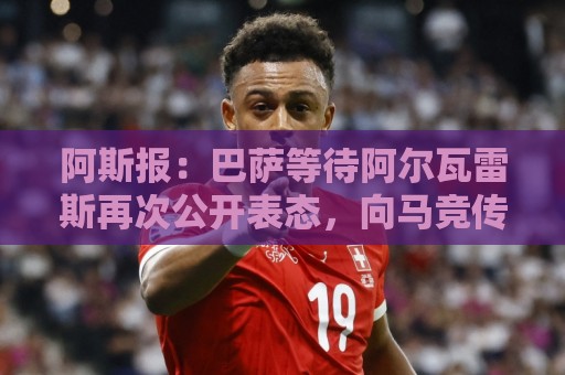 阿斯报:巴萨等待阿尔瓦雷斯再次公开表态,向马竞传达离队意愿 阿斯报:巴萨等待阿尔瓦雷斯再次公开表态,向马竞传达离队意愿
