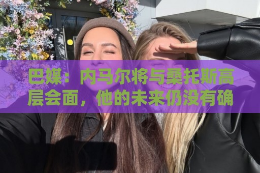 巴媒:内马尔将与桑托斯高层会面,他的未来仍没有确定 巴媒:内马尔将与桑托斯高层会面,他的未来仍没有确定