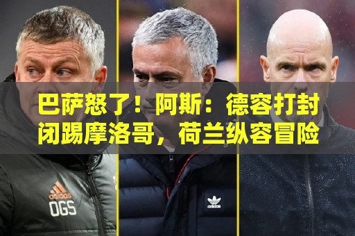 巴萨怒了!阿斯:德容打封闭踢摩洛哥,荷兰纵容冒险而巴萨不知情 巴萨怒了!阿斯:德容打封闭踢摩洛哥,荷兰纵容冒险而巴萨不知情