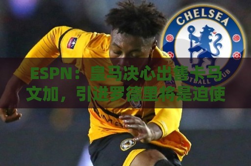ESPN:皇马决心出售卡马文加,引进罗德里将是迫使其离队的手段 ESPN:皇马决心出售卡马文加,引进罗德里将是迫使其离队的手段