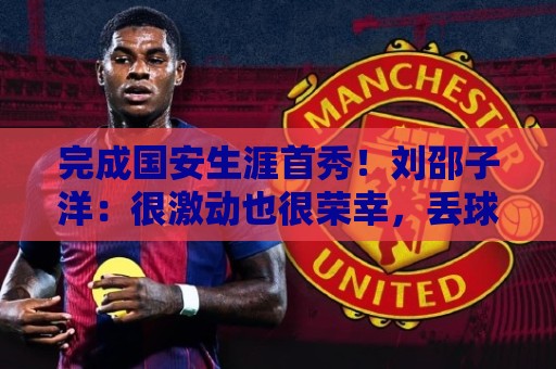 完成国安生涯首秀!刘邵子洋:很激动也很荣幸,丢球非常不应该 完成国安生涯首秀!刘邵子洋:很激动也很荣幸,丢球非常不应该