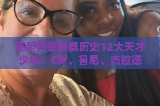 英超列举联赛历史12大天才少年:C罗、鲁尼、杰拉德、贝尔在列 英超列举联赛历史12大天才少年:C罗、鲁尼、杰拉德、贝尔在列