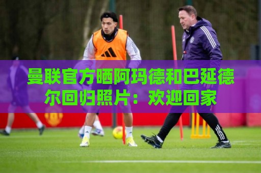 曼联官方晒阿玛德和巴延德尔回归照片:欢迎回家 曼联官方晒阿玛德和巴延德尔回归照片:欢迎回家
