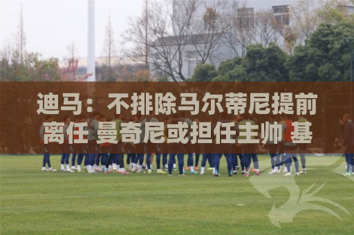 迪马:不排除马尔蒂尼提前离任 曼奇尼或担任主帅 基耶利尼当总监 迪马:不排除马尔蒂尼提前离任 曼奇尼或担任主帅 基耶利尼当总监