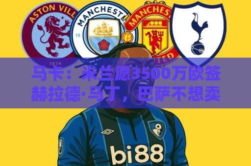 马卡:米兰愿3500万欧签赫拉德·马丁,巴萨不想卖马丁也不想走 马卡:米兰愿3500万欧签赫拉德·马丁,巴萨不想卖马丁也不想走