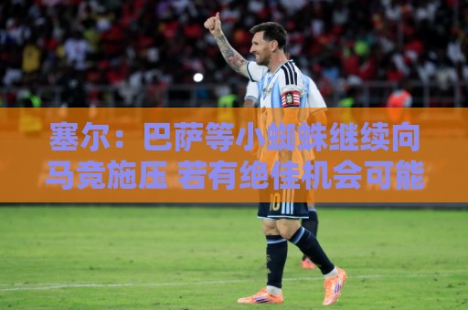 塞尔:巴萨等小蜘蛛继续向马竞施压 若有绝佳机会可能引进新中卫 塞尔:巴萨等小蜘蛛继续向马竞施压 若有绝佳机会可能引进新中卫