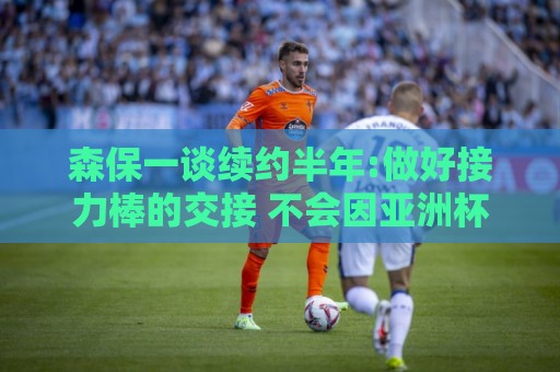 森保一谈续约半年:做好接力棒的交接 不会因亚洲杯成绩影响到干劲 森保一谈续约半年:做好接力棒的交接 不会因亚洲杯成绩影响到干劲