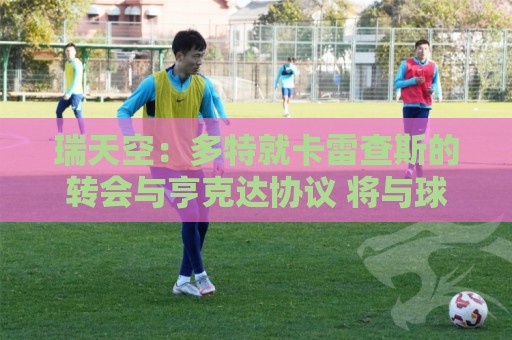 瑞天空:多特就卡雷查斯的转会与亨克达协议 将与球员签五年合同 瑞天空:多特就卡雷查斯的转会与亨克达协议 将与球员签五年合同