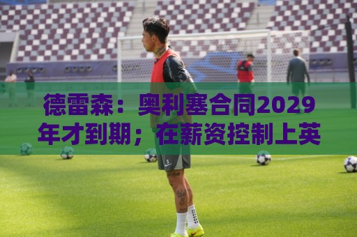 德雷森:奥利塞合同2029年才到期;在薪资控制上英超比我们做得好 德雷森:奥利塞合同2029年才到期;在薪资控制上英超比我们做得好
