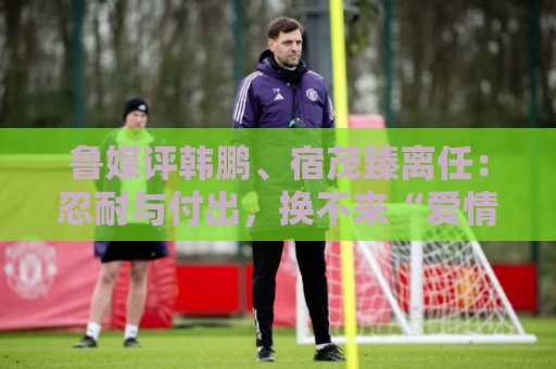 鲁媒评韩鹏、宿茂臻离任:忍耐与付出,换不来“爱情证书” 鲁媒评韩鹏、宿茂臻离任:忍耐与付出,换不来“爱情证书”